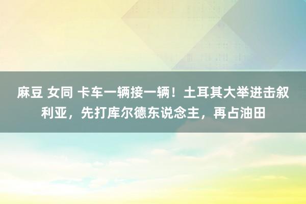 麻豆 女同 卡车一辆接一辆！土耳其大举进击叙利亚，先打库尔德东说念主，再占油田