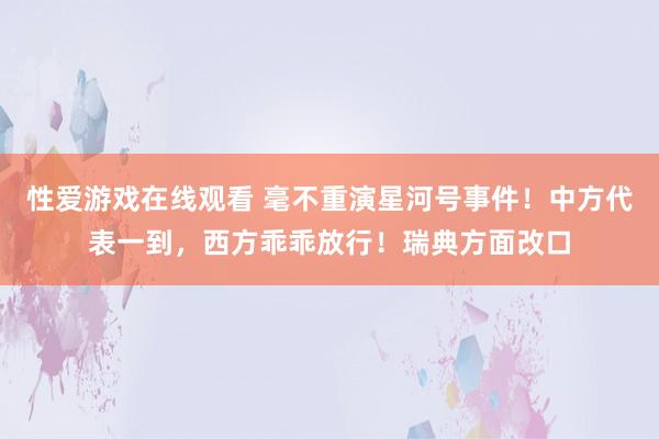 性爱游戏在线观看 毫不重演星河号事件！中方代表一到，西方乖乖放行！瑞典方面改口