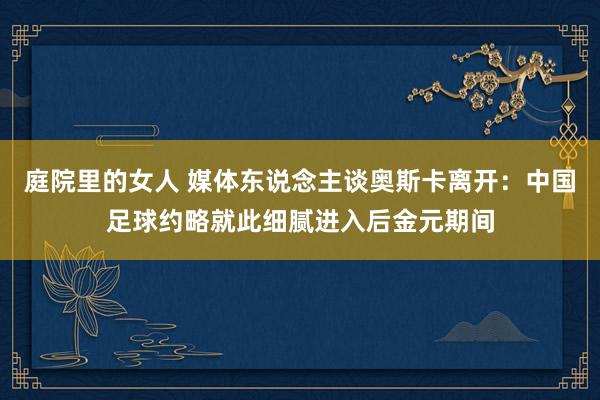 庭院里的女人 媒体东说念主谈奥斯卡离开：中国足球约略就此细腻进入后金元期间