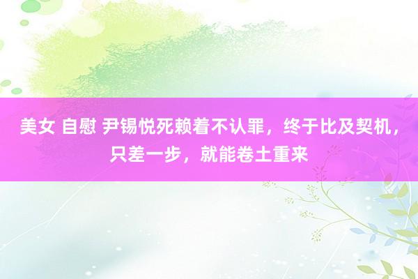 美女 自慰 尹锡悦死赖着不认罪，终于比及契机，只差一步，就能卷土重来