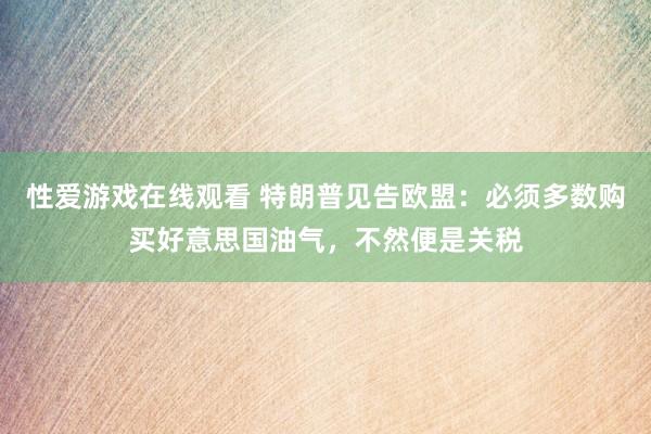 性爱游戏在线观看 特朗普见告欧盟：必须多数购买好意思国油气，不然便是关税