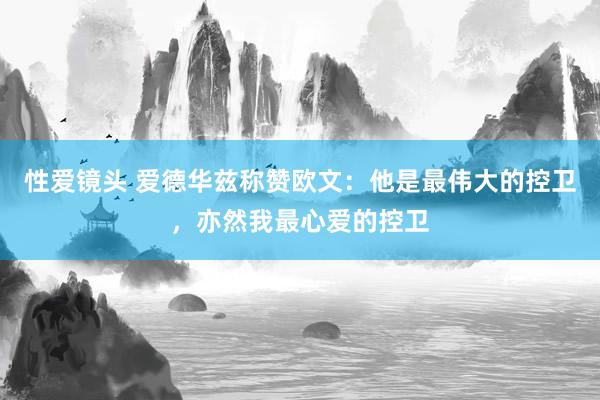 性爱镜头 爱德华兹称赞欧文：他是最伟大的控卫，亦然我最心爱的控卫