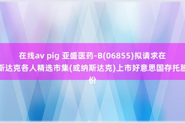 在线av pig 亚盛医药-B(06855)拟请求在纳斯达克各人精选市集(或纳斯达克)上市好意思国存托股份