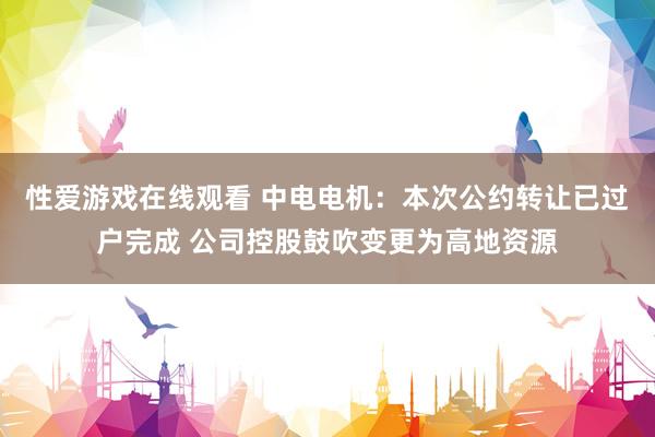 性爱游戏在线观看 中电电机：本次公约转让已过户完成 公司控股鼓吹变更为高地资源