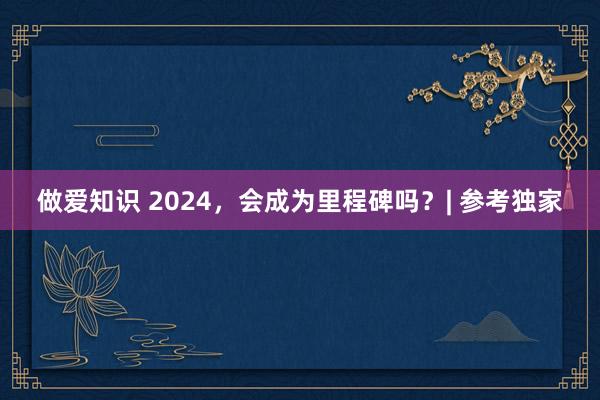 做爱知识 2024，会成为里程碑吗？| 参考独家