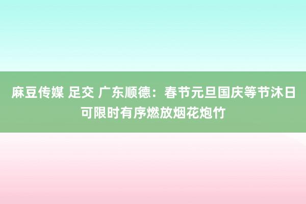 麻豆传媒 足交 广东顺德：春节元旦国庆等节沐日可限时有序燃放烟花炮竹