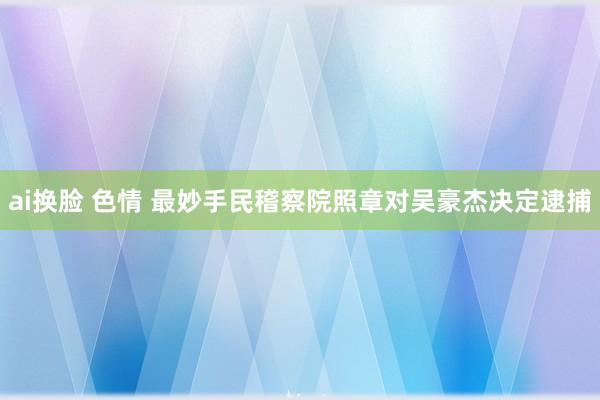 ai换脸 色情 最妙手民稽察院照章对吴豪杰决定逮捕