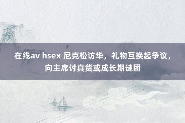 在线av hsex 尼克松访华，礼物互换起争议，向主席讨真货或成长期谜团