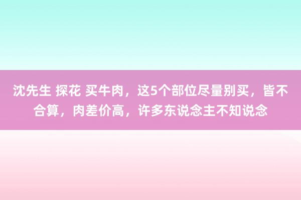 沈先生 探花 买牛肉，这5个部位尽量别买，皆不合算，肉差价高，许多东说念主不知说念