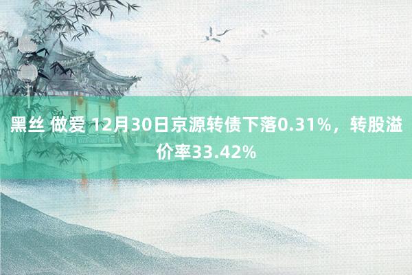 黑丝 做爱 12月30日京源转债下落0.31%，转股溢价率33.42%