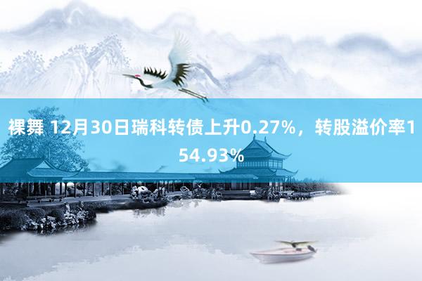 裸舞 12月30日瑞科转债上升0.27%，转股溢价率154.93%