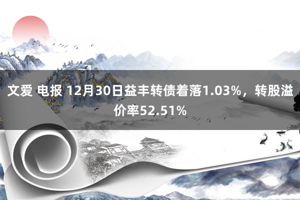 文爱 电报 12月30日益丰转债着落1.03%，转股溢价率52.51%