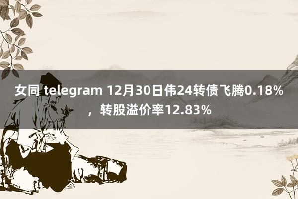 女同 telegram 12月30日伟24转债飞腾0.18%，转股溢价率12.83%