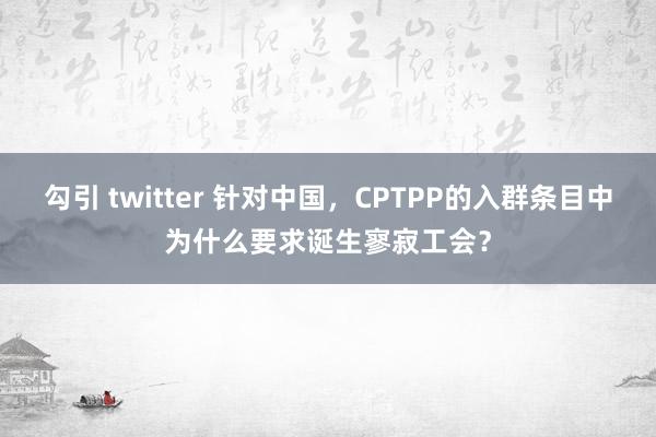 勾引 twitter 针对中国，CPTPP的入群条目中为什么要求诞生寥寂工会？