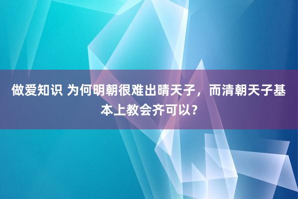 做爱知识 为何明朝很难出晴天子，而清朝天子基本上教会齐可以？