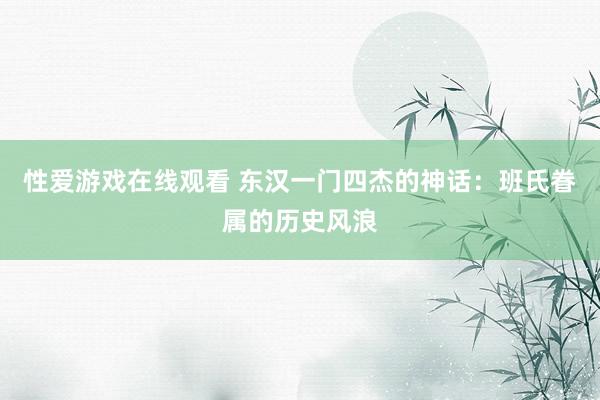 性爱游戏在线观看 东汉一门四杰的神话：班氏眷属的历史风浪