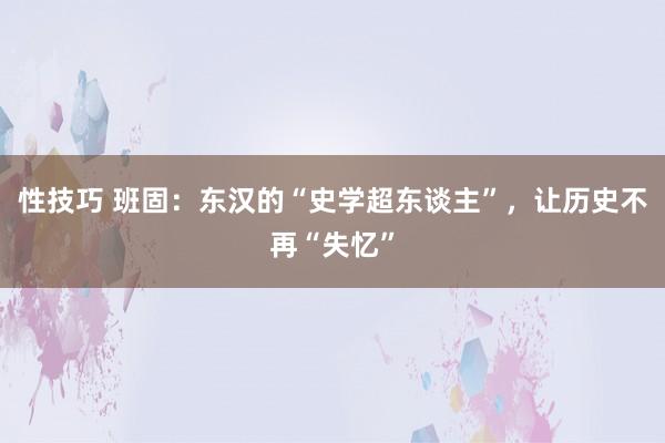 性技巧 班固：东汉的“史学超东谈主”，让历史不再“失忆”