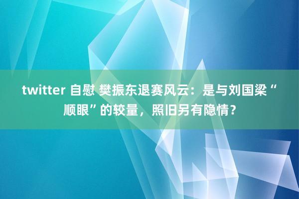 twitter 自慰 樊振东退赛风云：是与刘国梁“顺眼”的较量，照旧另有隐情？