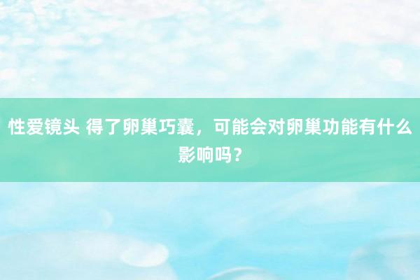 性爱镜头 得了卵巢巧囊，可能会对卵巢功能有什么影响吗？