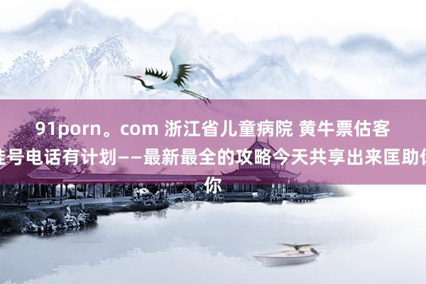 91porn。com 浙江省儿童病院 黄牛票估客挂号电话有计划——最新最全的攻略今天共享出来匡助你