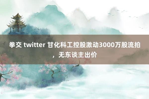 拳交 twitter 甘化科工控股激动3000万股流拍，无东谈主出价