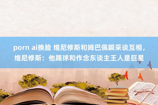 porn ai换脸 维尼修斯和姆巴佩瞬采谈互相，维尼修斯：他踢球和作念东谈主王人是巨星