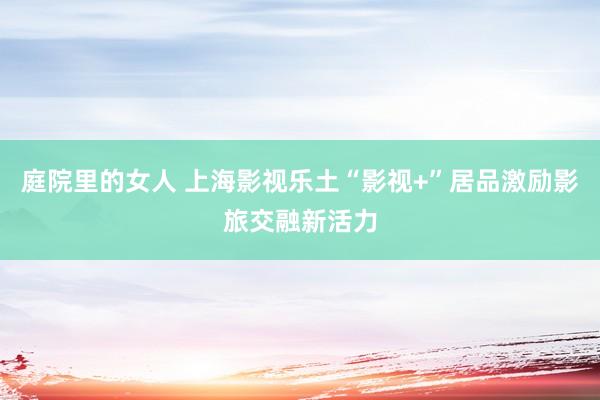 庭院里的女人 上海影视乐土“影视+”居品激励影旅交融新活力