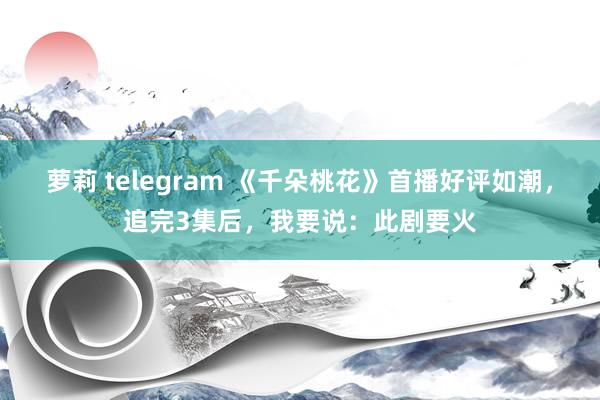 萝莉 telegram 《千朵桃花》首播好评如潮，追完3集后，我要说：此剧要火