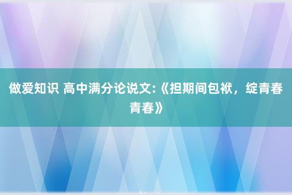 做爱知识 高中满分论说文:《担期间包袱，绽青春青春》