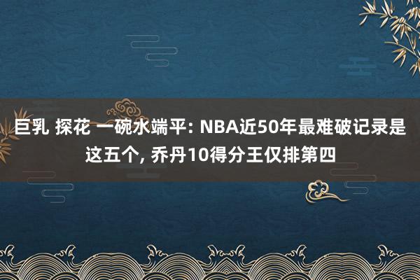 巨乳 探花 一碗水端平: NBA近50年最难破记录是这五个， 乔丹10得分王仅排第四