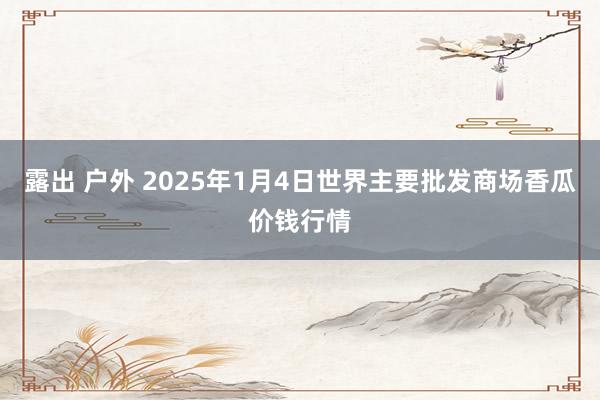 露出 户外 2025年1月4日世界主要批发商场香瓜价钱行情