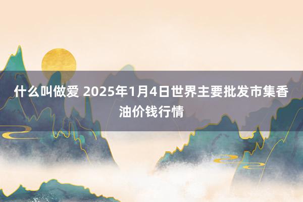 什么叫做爱 2025年1月4日世界主要批发市集香油价钱行情