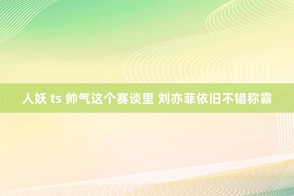 人妖 ts 帅气这个赛谈里 刘亦菲依旧不错称霸