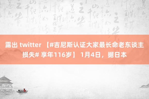 露出 twitter 【#吉尼斯认证大家最长命老东谈主损失# 享年116岁】 1月4日，据日本