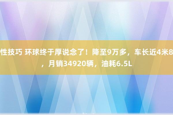 性技巧 环球终于厚说念了！降至9万多，车长近4米8，月销34920辆，油耗6.5L