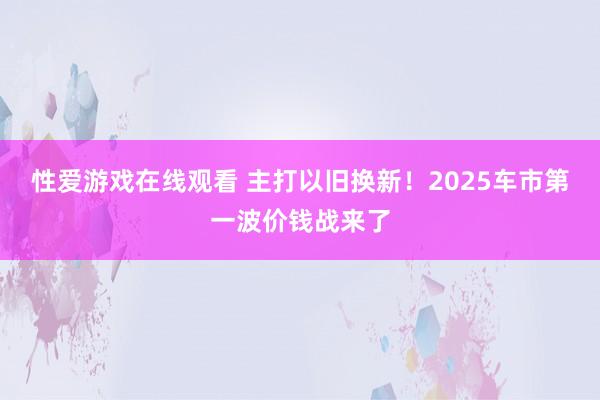 性爱游戏在线观看 主打以旧换新！2025车市第一波价钱战来了