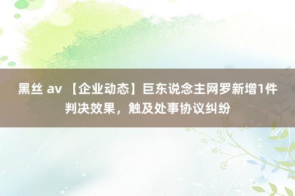 黑丝 av 【企业动态】巨东说念主网罗新增1件判决效果，触及处事协议纠纷