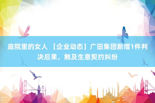 庭院里的女人 【企业动态】广田集团新增1件判决后果，触及生意契约纠纷