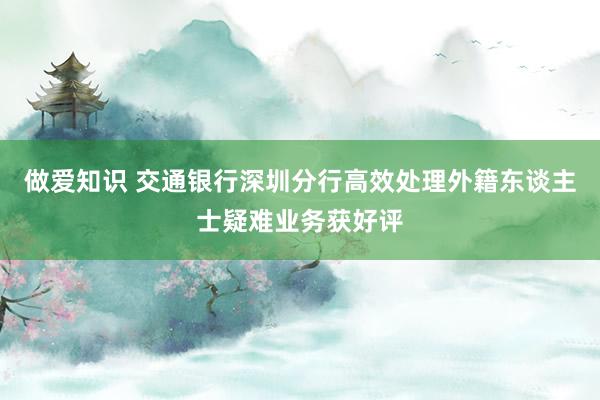 做爱知识 交通银行深圳分行高效处理外籍东谈主士疑难业务获好评