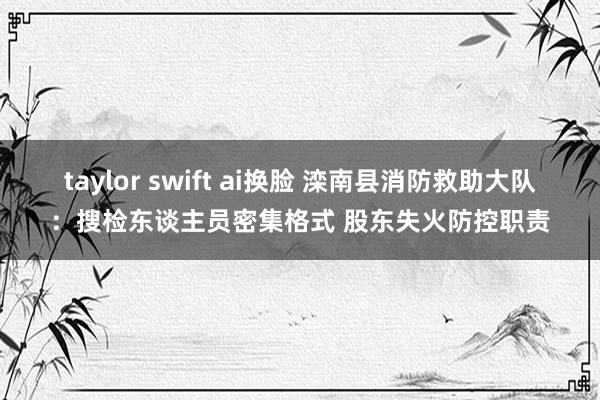 taylor swift ai换脸 滦南县消防救助大队：搜检东谈主员密集格式 股东失火防控职责