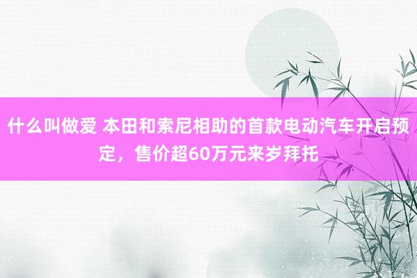 什么叫做爱 本田和索尼相助的首款电动汽车开启预定，售价超60万元来岁拜托