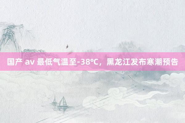 国产 av 最低气温至-38℃，黑龙江发布寒潮预告