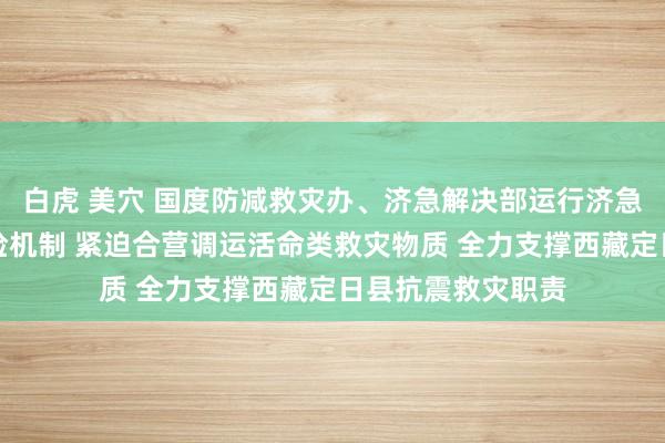 白虎 美穴 国度防减救灾办、济急解决部运行济急物质政社协同保险机制 紧迫合营调运活命类救灾物质 全力支撑西藏定日县抗震救灾职责