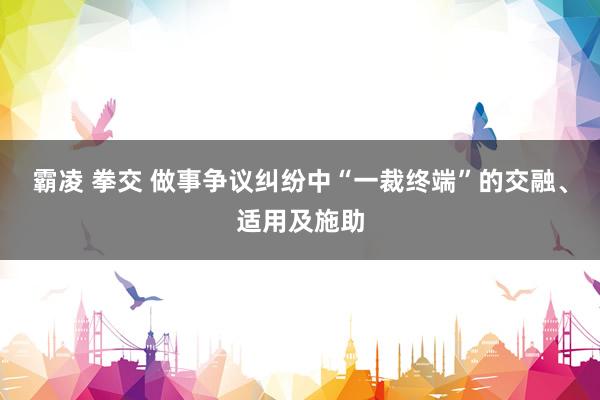 霸凌 拳交 做事争议纠纷中“一裁终端”的交融、适用及施助