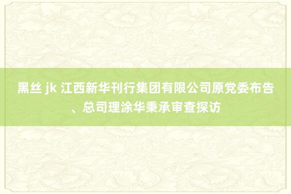 黑丝 jk 江西新华刊行集团有限公司原党委布告、总司理涂华秉承审查探访