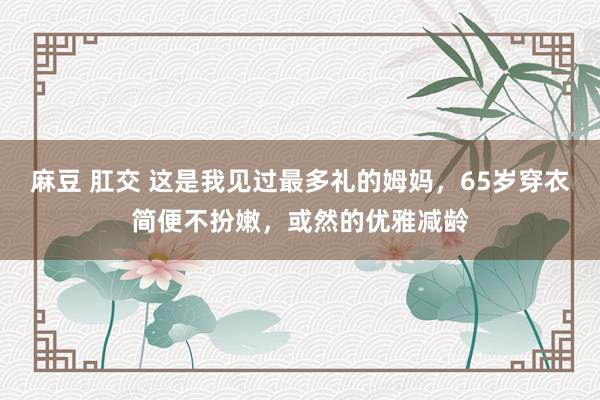 麻豆 肛交 这是我见过最多礼的姆妈，65岁穿衣简便不扮嫩，或然的优雅减龄