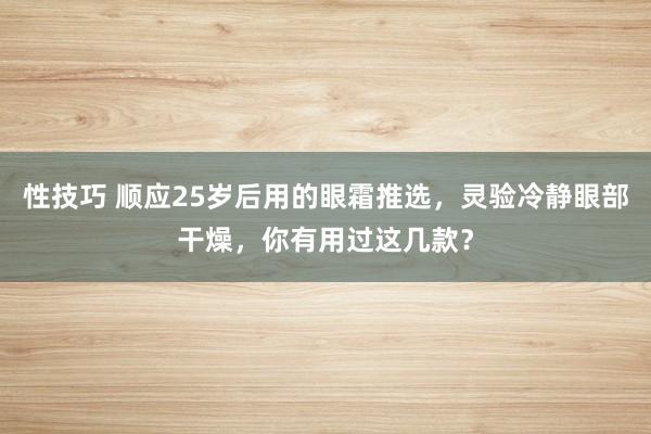 性技巧 顺应25岁后用的眼霜推选，灵验冷静眼部干燥，你有用过这几款？