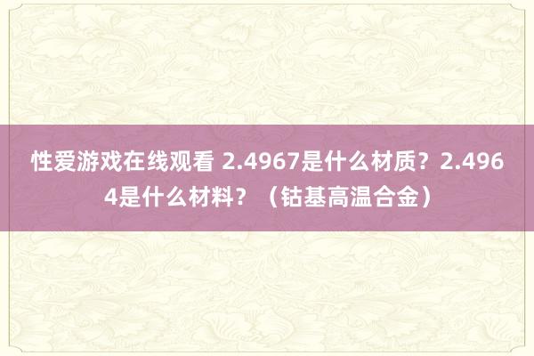 性爱游戏在线观看 2.4967是什么材质？2.4964是什么材料？（钴基高温合金）