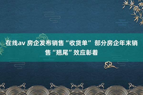 在线av 房企发布销售“收货单” 部分房企年末销售“翘尾”效应彰着