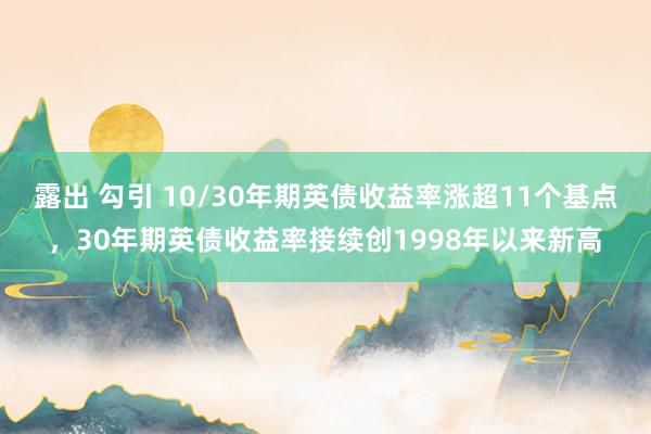 露出 勾引 10/30年期英债收益率涨超11个基点，30年期英债收益率接续创1998年以来新高